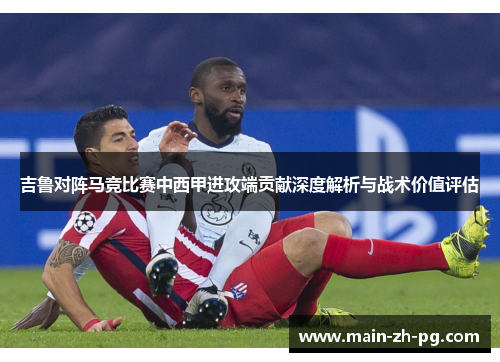 吉鲁对阵马竞比赛中西甲进攻端贡献深度解析与战术价值评估